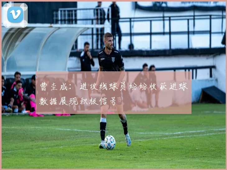 曹圭成：进攻线球员纷纷收获进球数据展现积极信号