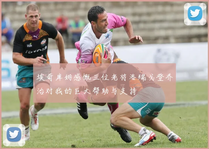 埃奇库姆感慨三位老将洛瑞戈登乔治对我的巨大帮助与支持