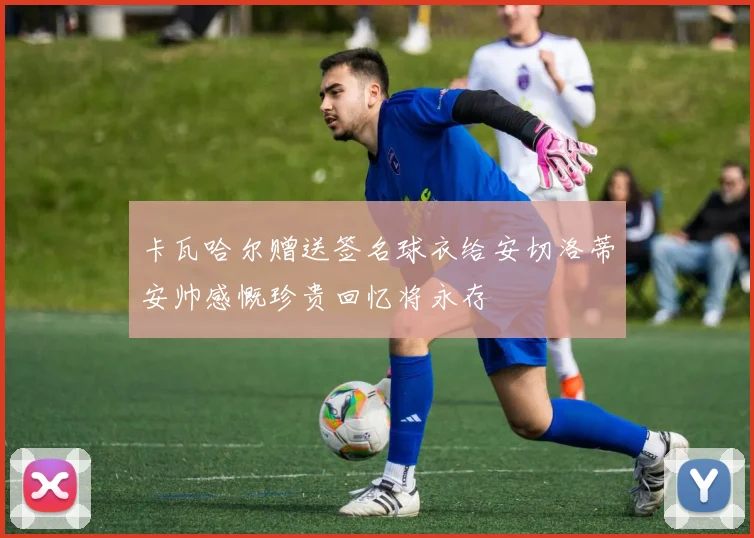 卡瓦哈尔赠送签名球衣给安切洛蒂安帅感慨珍贵回忆将永存