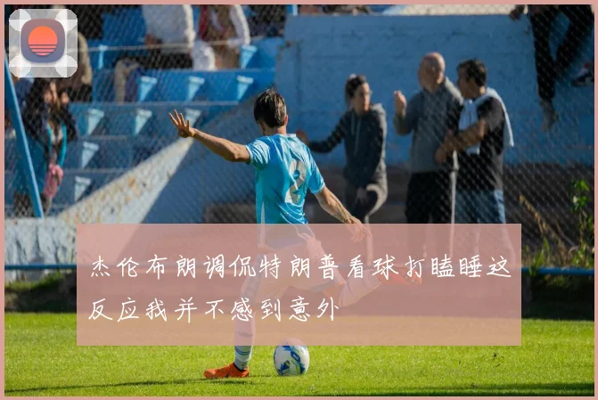 杰伦布朗调侃特朗普看球打瞌睡这反应我并不感到意外
