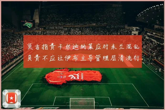 莫吉指责卡尔迪纳莱应对米兰混乱负责不应让伊布主导管理层清洗行动