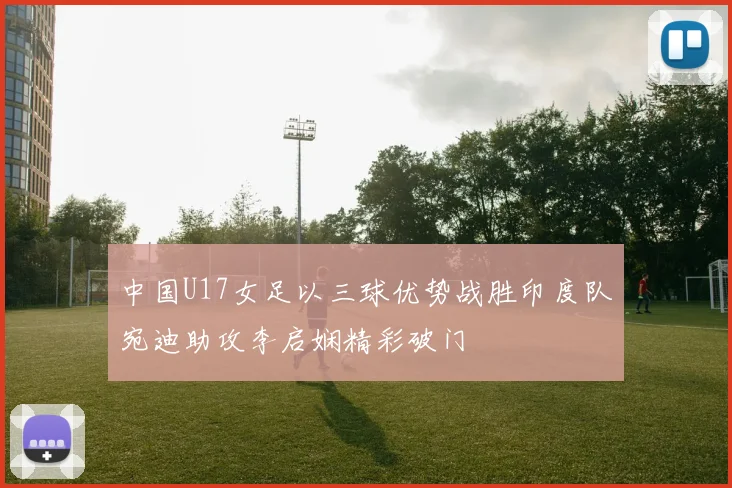 中国U17女足以三球优势战胜印度队宛迪助攻李启娴精彩破门