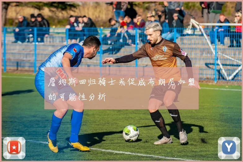 詹姆斯回归骑士或促成布朗尼加盟的可能性分析