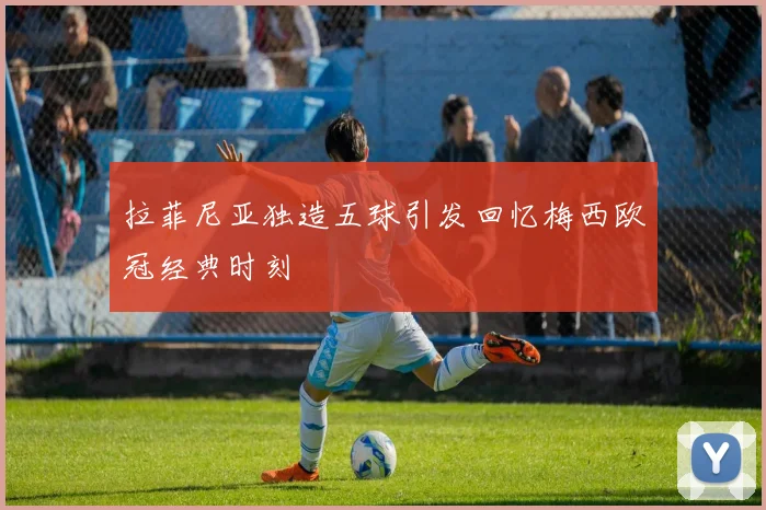 拉菲尼亚独造五球引发回忆梅西欧冠经典时刻