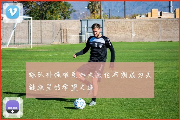 球队补强难度加大杰伦布朗成为关键救星的希望之选