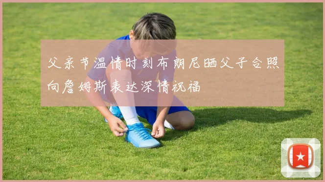 父亲节温情时刻布朗尼晒父子合照向詹姆斯表达深情祝福