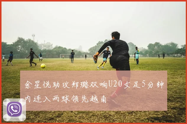 余星悦助攻郑璐双响U20女足5分钟内连入两球领先越南