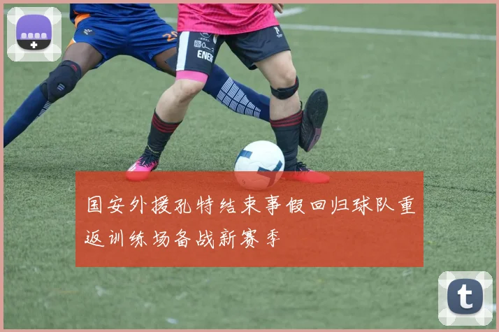 国安外援孔特结束事假回归球队重返训练场备战新赛季