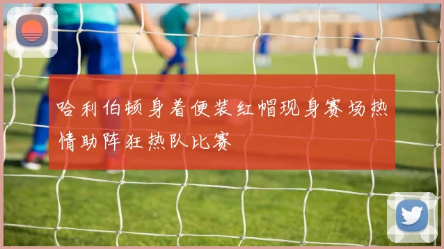 哈利伯顿身着便装红帽现身赛场热情助阵狂热队比赛
