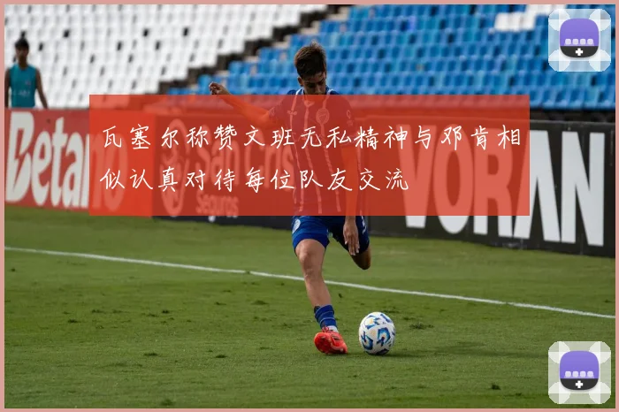 瓦塞尔称赞文班无私精神与邓肯相似认真对待每位队友交流