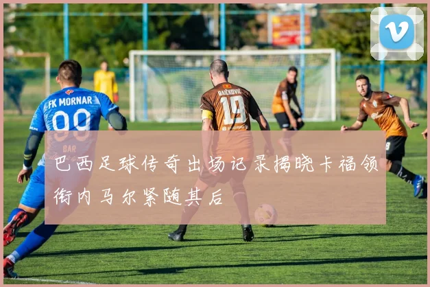 巴西足球传奇出场记录揭晓卡福领衔内马尔紧随其后