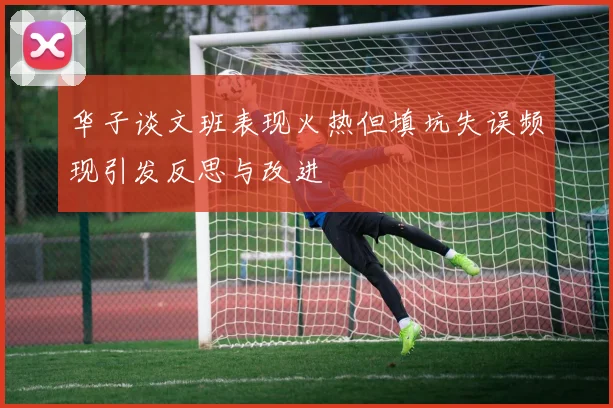华子谈文班表现火热但填坑失误频现引发反思与改进