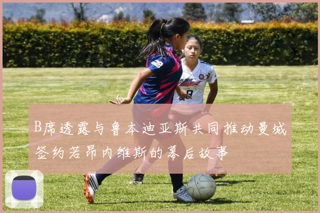 B席透露与鲁本迪亚斯共同推动曼城签约若昂内维斯的幕后故事