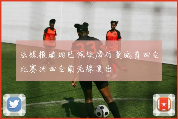 法媒报道姆巴佩缺席对曼城首回合比赛次回合前无缘复出