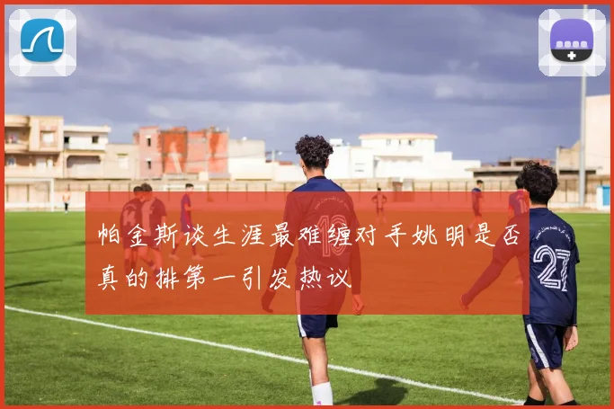 帕金斯谈生涯最难缠对手姚明是否真的排第一引发热议