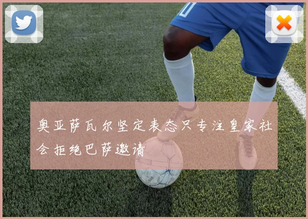 奥亚萨瓦尔坚定表态只专注皇家社会拒绝巴萨邀请