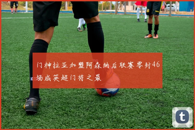 门神拉亚加盟阿森纳后联赛零封46场成英超门将之最
