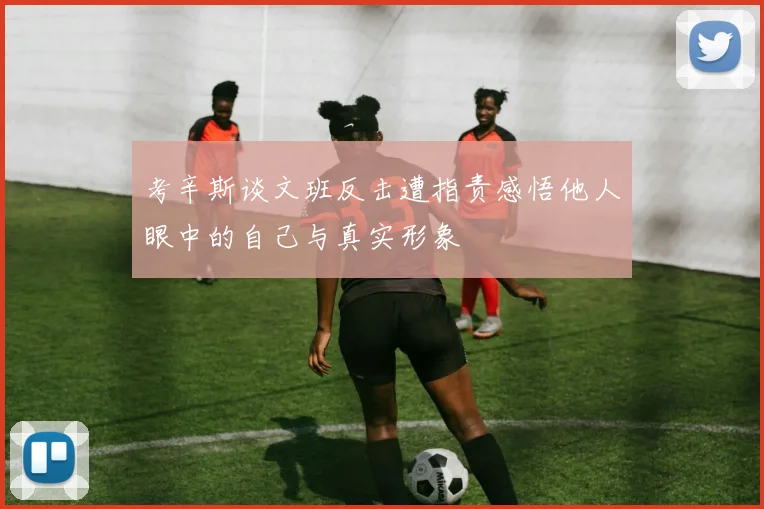 考辛斯谈文班反击遭指责感悟他人眼中的自己与真实形象