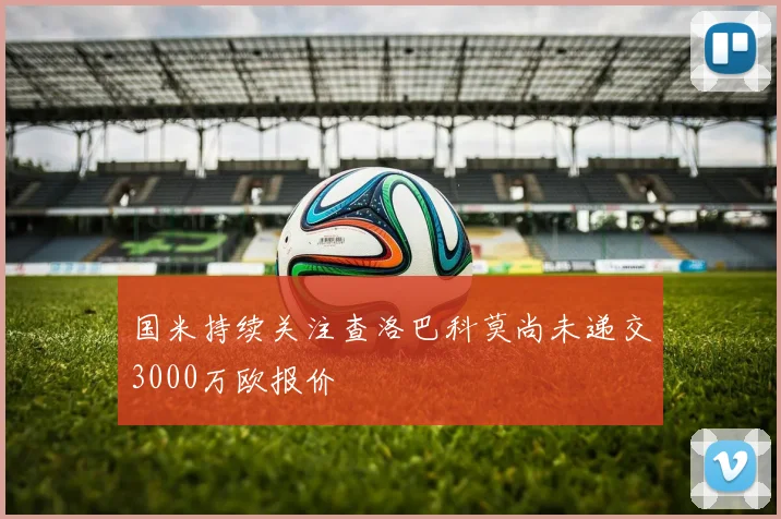 国米持续关注查洛巴科莫尚未递交3000万欧报价