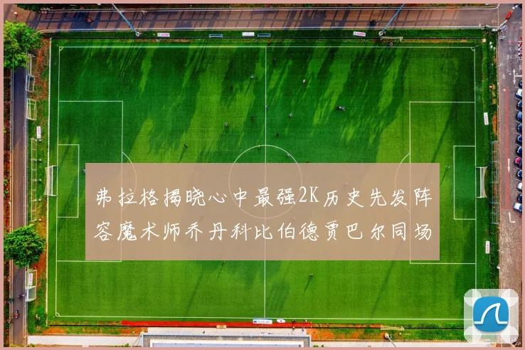 弗拉格揭晓心中最强2K历史先发阵容魔术师乔丹科比伯德贾巴尔同场竞技