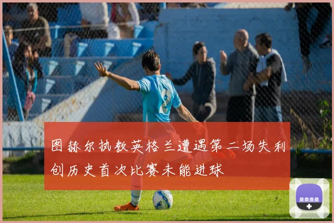 图赫尔执教英格兰遭遇第二场失利创历史首次比赛未能进球
