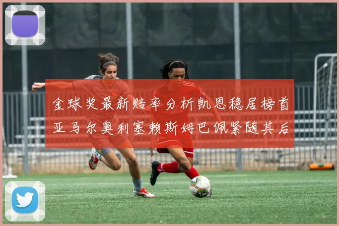 金球奖最新赔率分析凯恩稳居榜首亚马尔奥利塞赖斯姆巴佩紧随其后