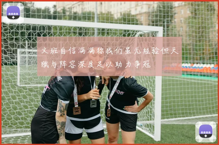 文班自信满满称我们虽无经验但天赋与阵容深度足以助力争冠