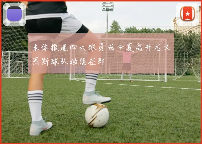 米体报道四大球员或今夏离开尤文图斯球队动荡在即
